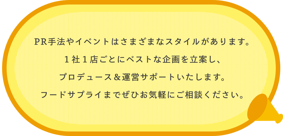 PR手法やイベントはさまざまなスタイルがあります。１社１店ごとにベストな企画を立案し、プロデュース＆運営サポートいたします。フードサプライまでぜひお気軽にご相談ください。